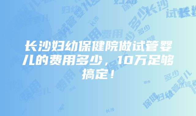 长沙妇幼保健院做试管婴儿的费用多少，10万足够搞定！