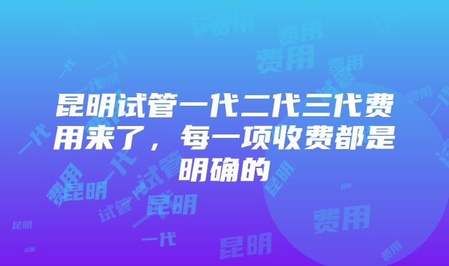 昆明试管一代二代三代费用来了，每一项收费都是明确的