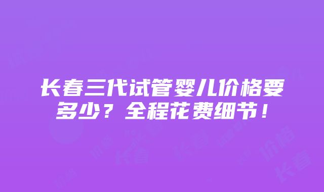 长春三代试管婴儿价格要多少？全程花费细节！