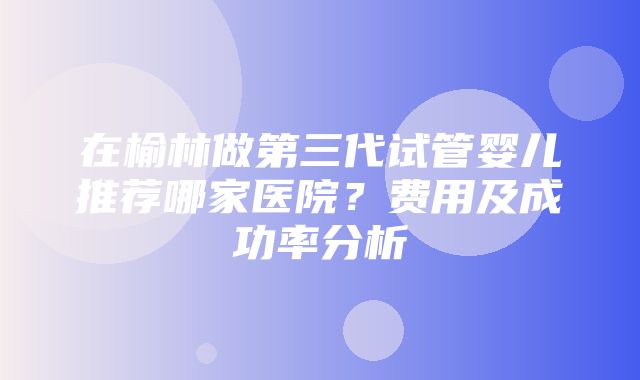 在榆林做第三代试管婴儿推荐哪家医院？费用及成功率分析