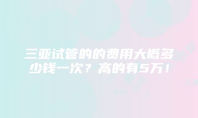 三亚试管的的费用大概多少钱一次？高的有5万！