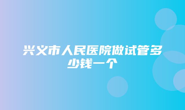 兴义市人民医院做试管多少钱一个