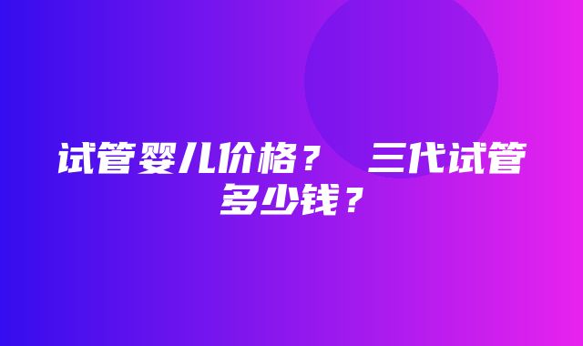 试管婴儿价格？ 三代试管多少钱？