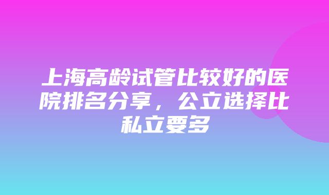 上海高龄试管比较好的医院排名分享，公立选择比私立要多