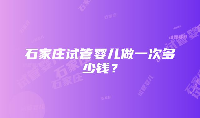 石家庄试管婴儿做一次多少钱？