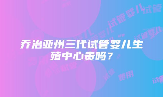 乔治亚州三代试管婴儿生殖中心贵吗？