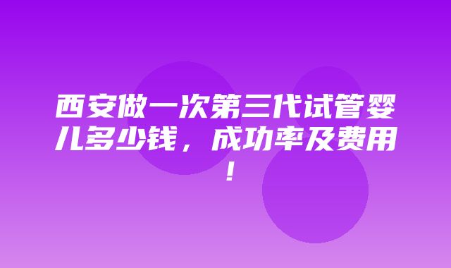 西安做一次第三代试管婴儿多少钱，成功率及费用！