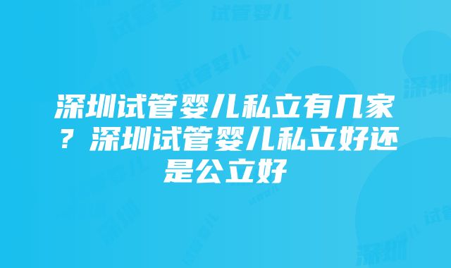 深圳试管婴儿私立有几家？深圳试管婴儿私立好还是公立好