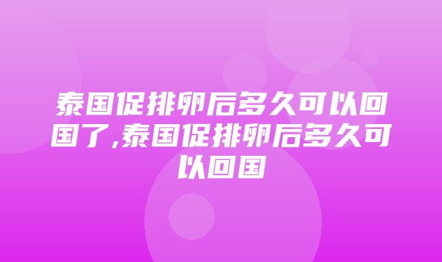 泰国促排卵后多久可以回国了,泰国促排卵后多久可以回国