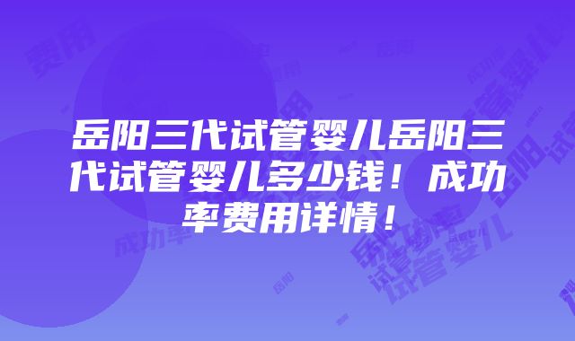 岳阳三代试管婴儿岳阳三代试管婴儿多少钱！成功率费用详情！