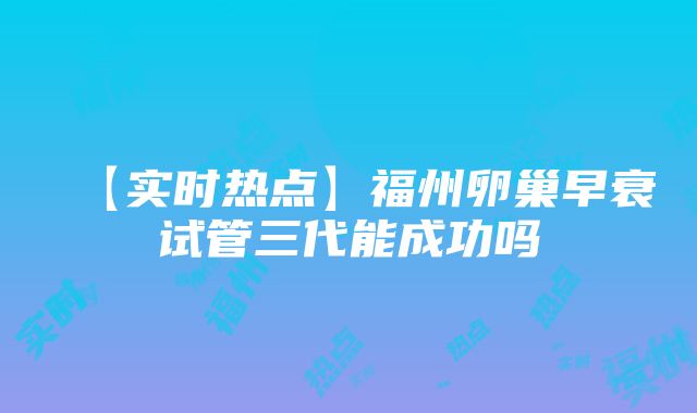 【实时热点】福州卵巢早衰试管三代能成功吗