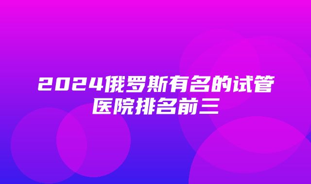 2024俄罗斯有名的试管医院排名前三