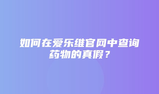 如何在爱乐维官网中查询药物的真假？