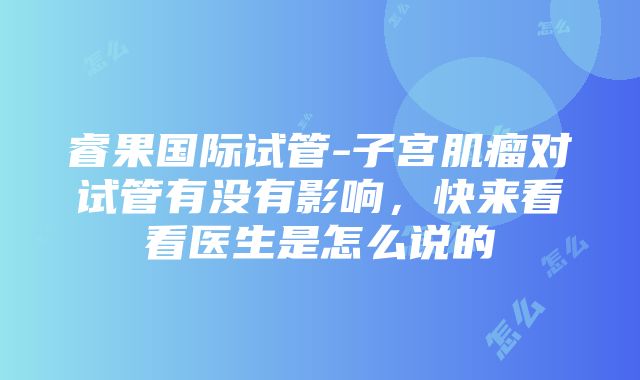 睿果国际试管-子宫肌瘤对试管有没有影响，快来看看医生是怎么说的