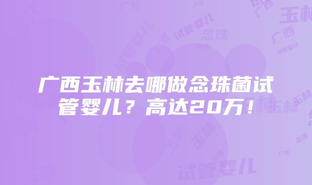 广西玉林去哪做念珠菌试管婴儿？高达20万！