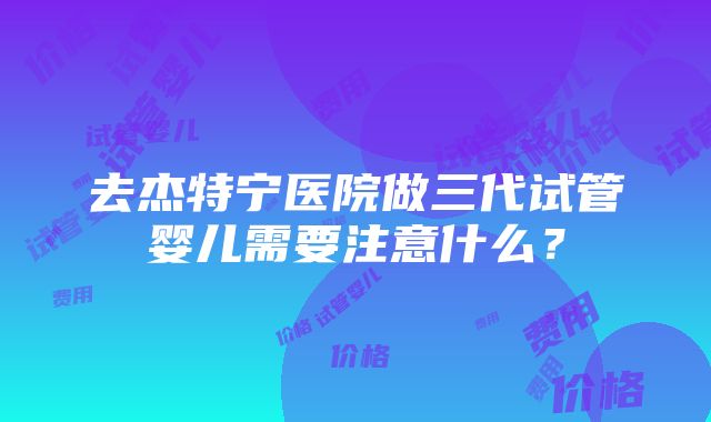 去杰特宁医院做三代试管婴儿需要注意什么？