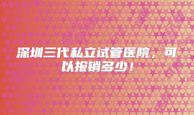 深圳三代私立试管医院，可以报销多少！