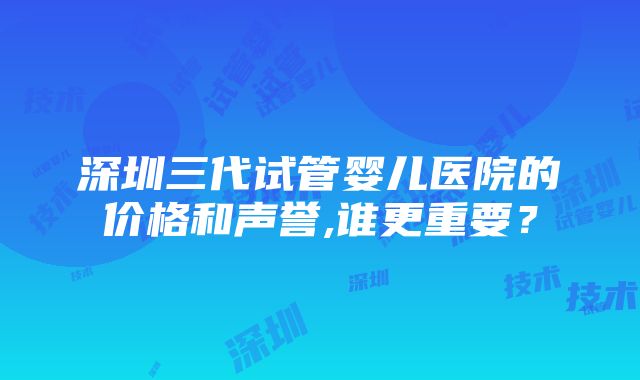 深圳三代试管婴儿医院的价格和声誉,谁更重要？