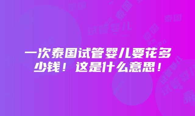 一次泰国试管婴儿要花多少钱！这是什么意思！