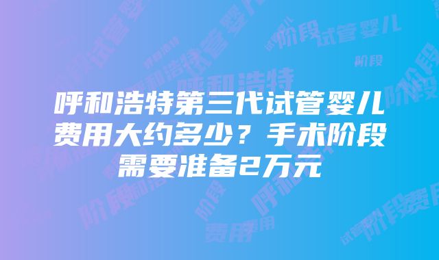 呼和浩特第三代试管婴儿费用大约多少？手术阶段需要准备2万元