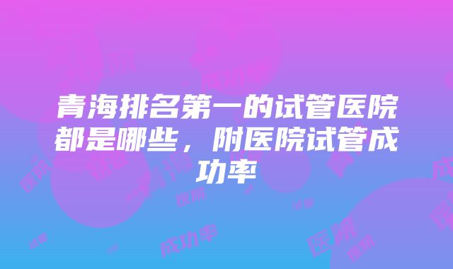 青海排名第一的试管医院都是哪些，附医院试管成功率