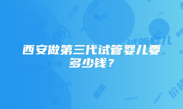 西安做第三代试管婴儿要多少钱？