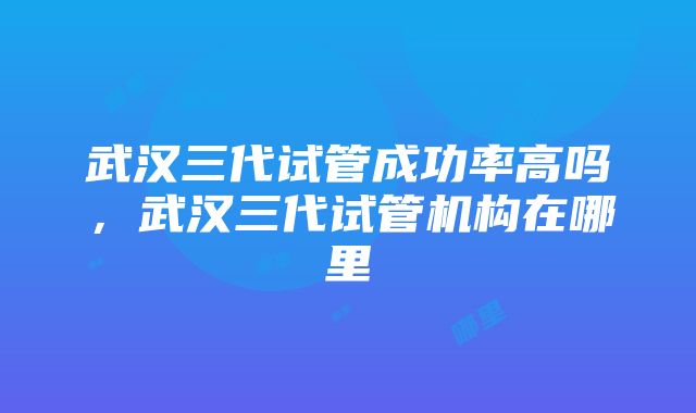 武汉三代试管成功率高吗，武汉三代试管机构在哪里