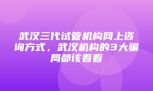 武汉三代试管机构网上咨询方式，武汉机构的3大骗局都该看看