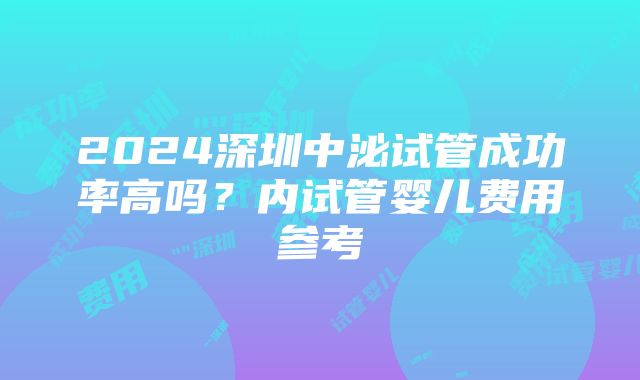 2024深圳中泌试管成功率高吗？内试管婴儿费用参考