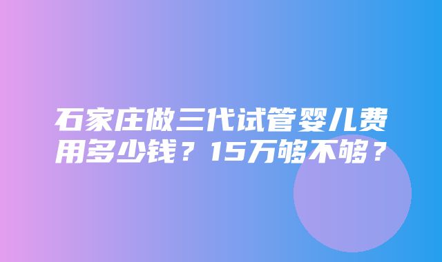 石家庄做三代试管婴儿费用多少钱？15万够不够？