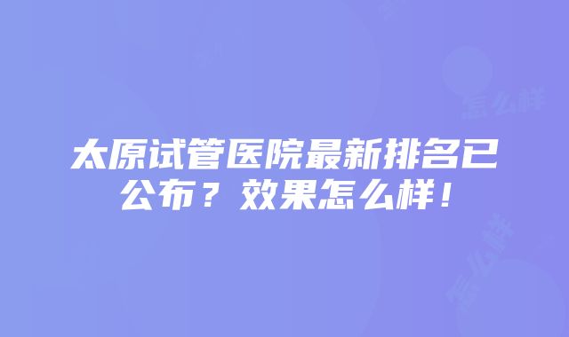 太原试管医院最新排名已公布？效果怎么样！