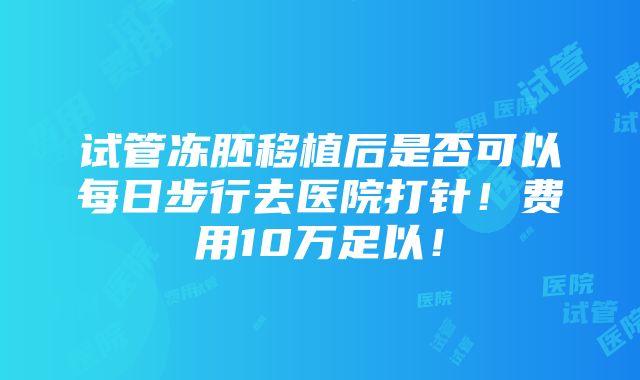 试管冻胚移植后是否可以每日步行去医院打针！费用10万足以！