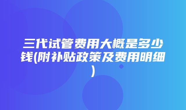 三代试管费用大概是多少钱(附补贴政策及费用明细)