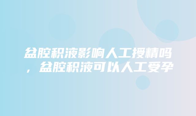 盆腔积液影响人工授精吗，盆腔积液可以人工受孕