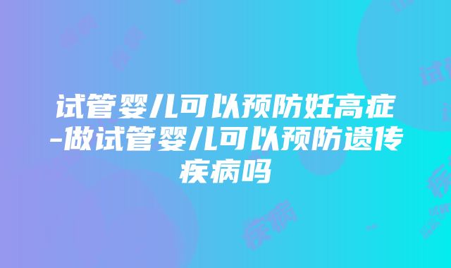 试管婴儿可以预防妊高症-做试管婴儿可以预防遗传疾病吗