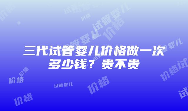 三代试管婴儿价格做一次多少钱？贵不贵