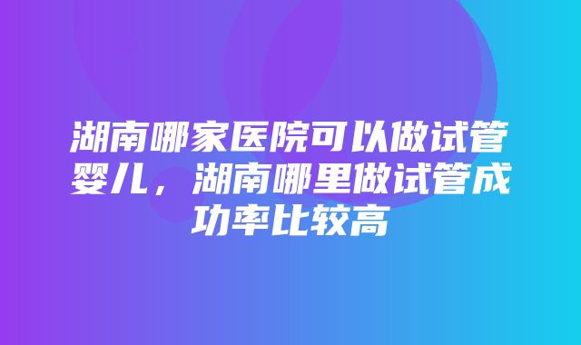 湖南哪家医院可以做试管婴儿，湖南哪里做试管成功率比较高