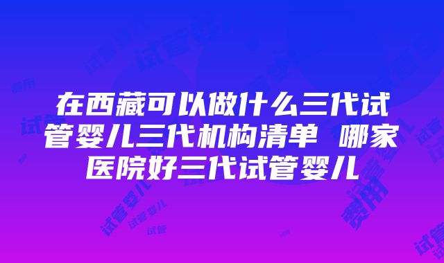 在西藏可以做什么三代试管婴儿三代机构清单 哪家医院好三代试管婴儿