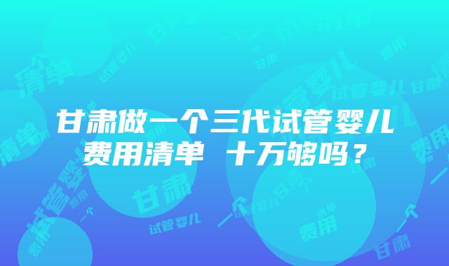 甘肃做一个三代试管婴儿费用清单 十万够吗？