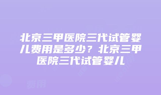 北京三甲医院三代试管婴儿费用是多少？北京三甲医院三代试管婴儿