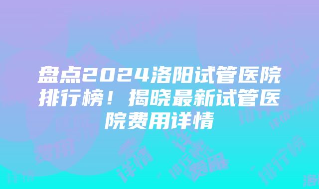 盘点2024洛阳试管医院排行榜！揭晓最新试管医院费用详情