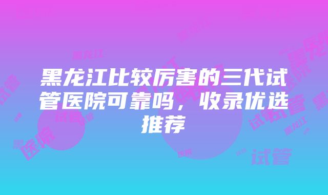 黑龙江比较厉害的三代试管医院可靠吗，收录优选推荐