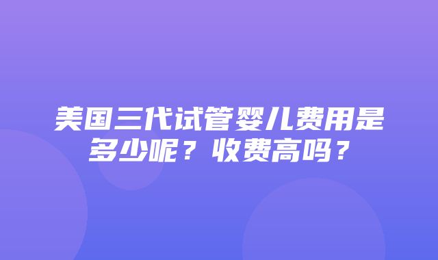 美国三代试管婴儿费用是多少呢？收费高吗？