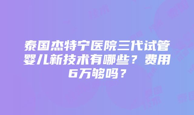 泰国杰特宁医院三代试管婴儿新技术有哪些？费用6万够吗？