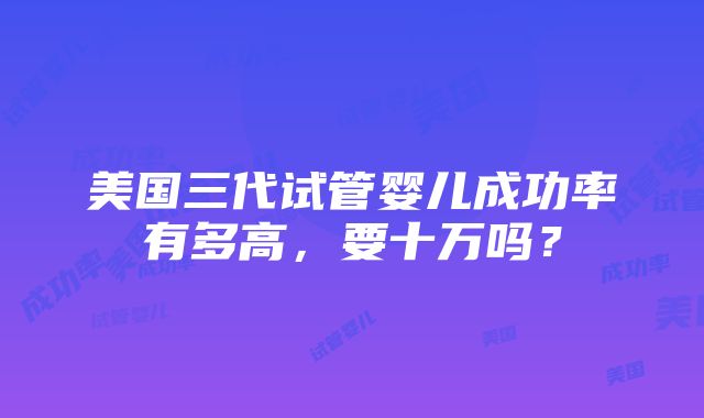 美国三代试管婴儿成功率有多高，要十万吗？