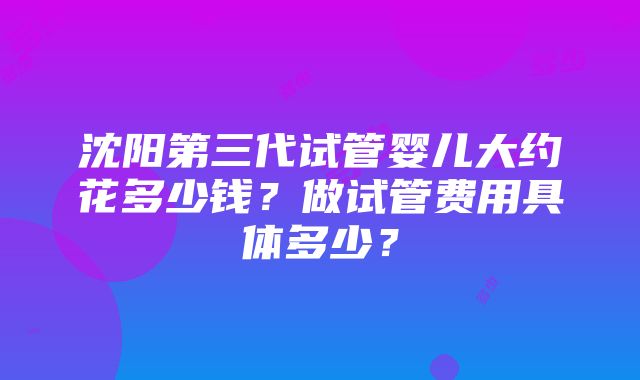 沈阳第三代试管婴儿大约花多少钱？做试管费用具体多少？