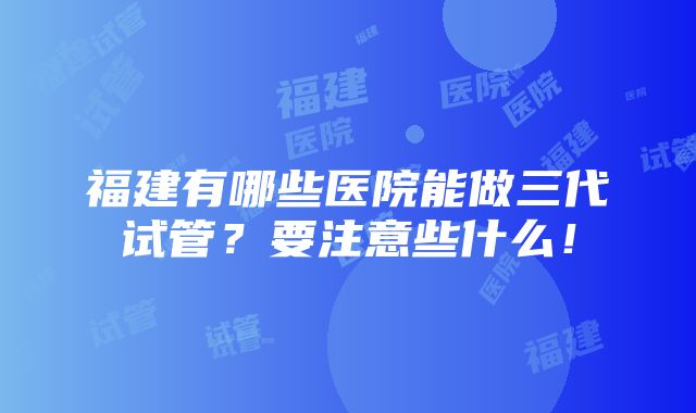 福建有哪些医院能做三代试管？要注意些什么！