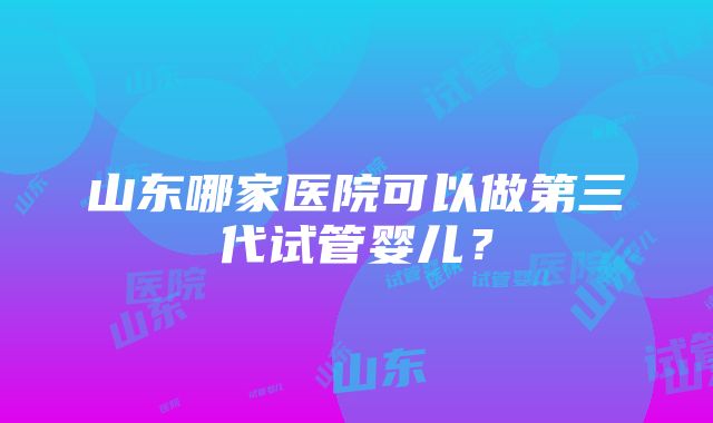 山东哪家医院可以做第三代试管婴儿？