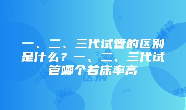 一、二、三代试管的区别是什么？一、二、三代试管哪个着床率高