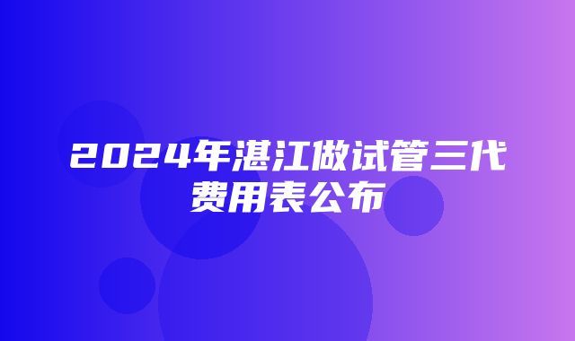 2024年湛江做试管三代费用表公布